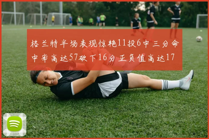 格兰特半场表现惊艳11投6中三分命中率高达57砍下16分正负值高达17