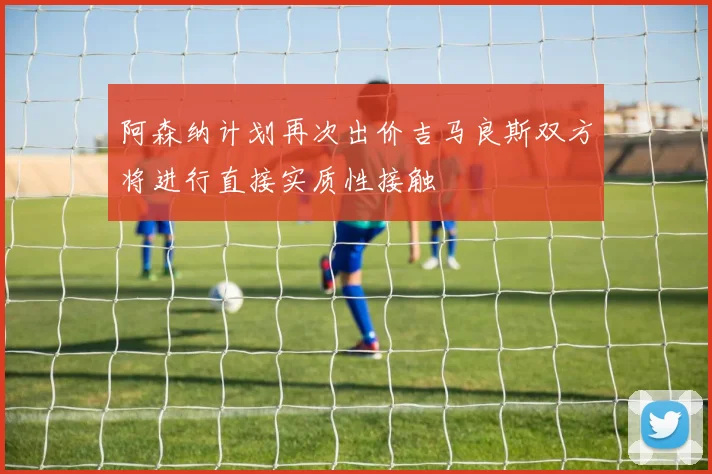 阿森纳计划再次出价吉马良斯双方将进行直接实质性接触