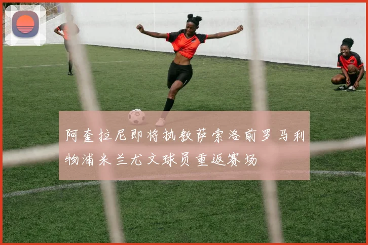 阿奎拉尼即将执教萨索洛前罗马利物浦米兰尤文球员重返赛场