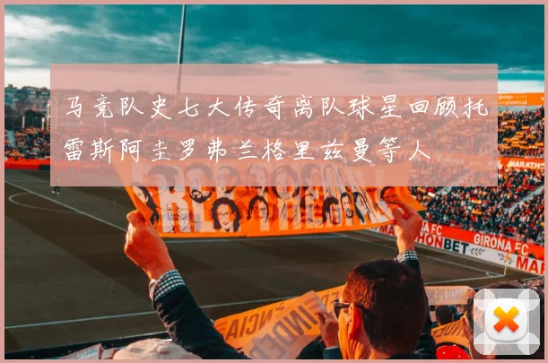 马竞队史七大传奇离队球星回顾托雷斯阿圭罗弗兰格里兹曼等人