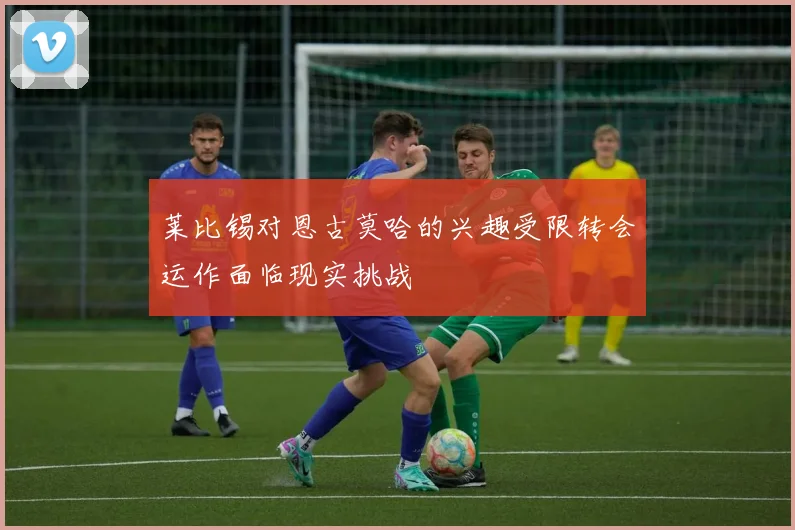 莱比锡对恩古莫哈的兴趣受限转会运作面临现实挑战