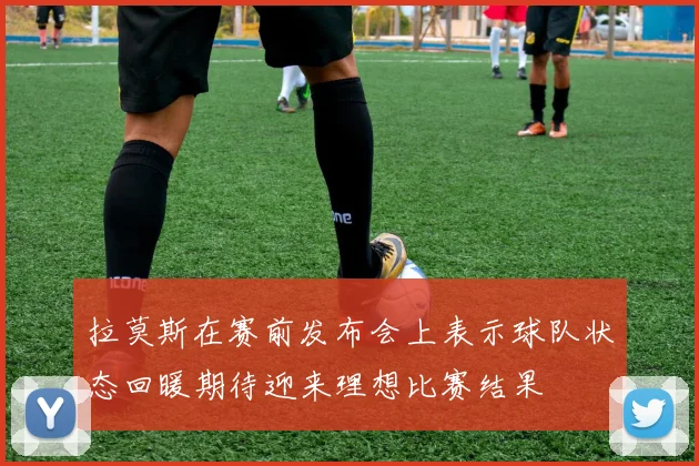 拉莫斯在赛前发布会上表示球队状态回暖期待迎来理想比赛结果