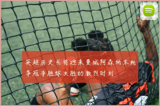 英超历史或将迎来曼城阿森纳末轮争冠净胜球决胜的激烈时刻