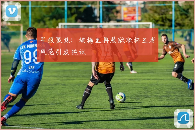 早报聚焦：埃梅里再展欧联杯王者风范引发热议