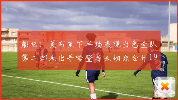 船记：莫布里下半场表现出色全队第二却未出手哈登与米切尔合计19次出手分析