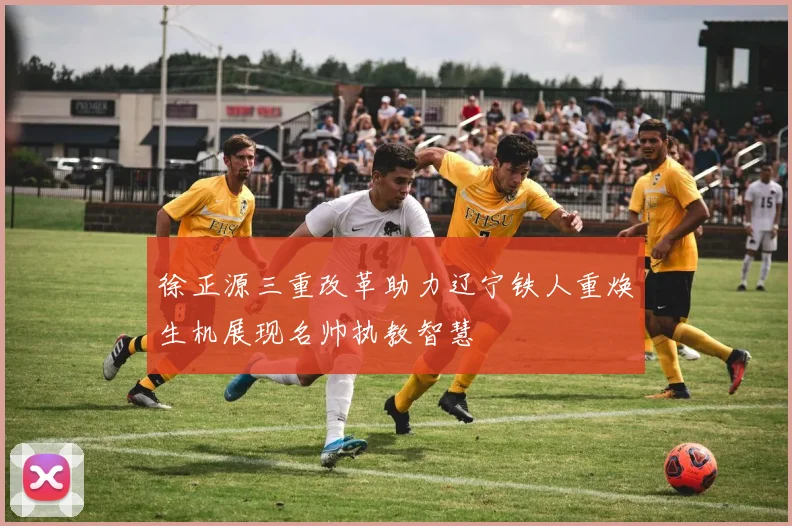 徐正源三重改革助力辽宁铁人重焕生机展现名帅执教智慧