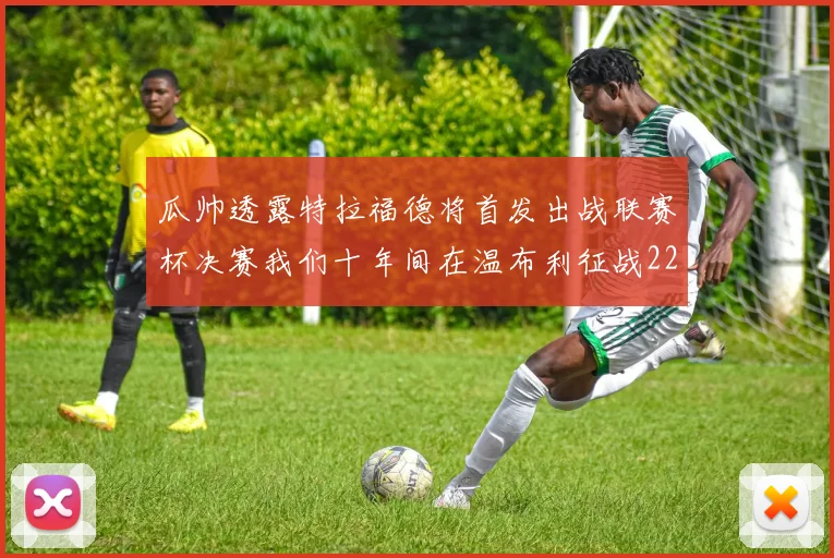 瓜帅透露特拉福德将首发出战联赛杯决赛我们十年间在温布利征战22次