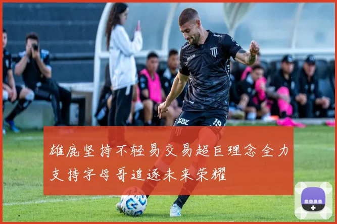 雄鹿坚持不轻易交易超巨理念全力支持字母哥追逐未来荣耀