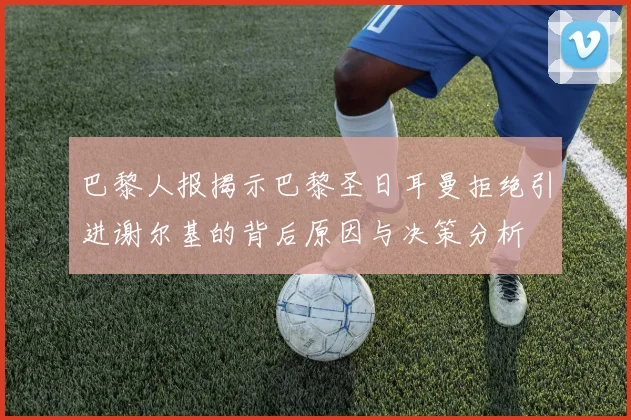 巴黎人报揭示巴黎圣日耳曼拒绝引进谢尔基的背后原因与决策分析