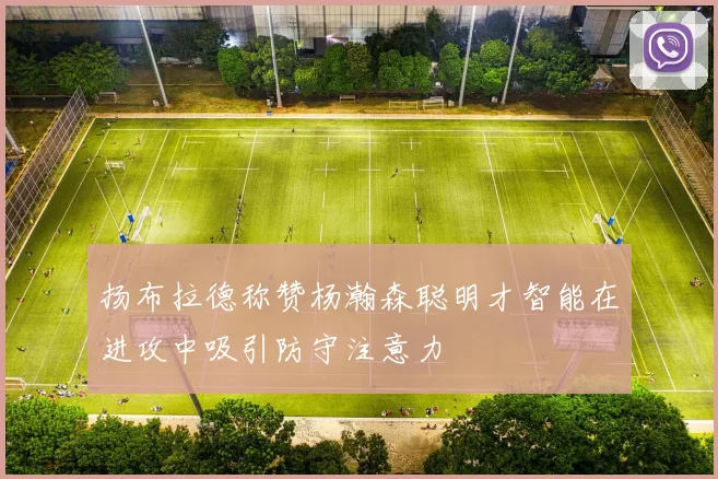 扬布拉德称赞杨瀚森聪明才智能在进攻中吸引防守注意力