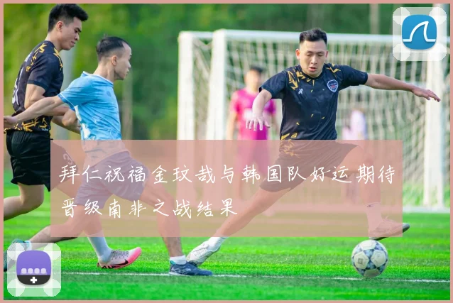 拜仁祝福金玟哉与韩国队好运期待晋级南非之战结果