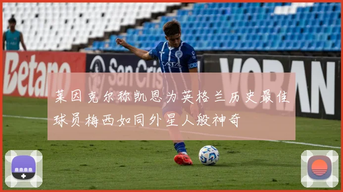 莱因克尔称凯恩为英格兰历史最佳球员梅西如同外星人般神奇