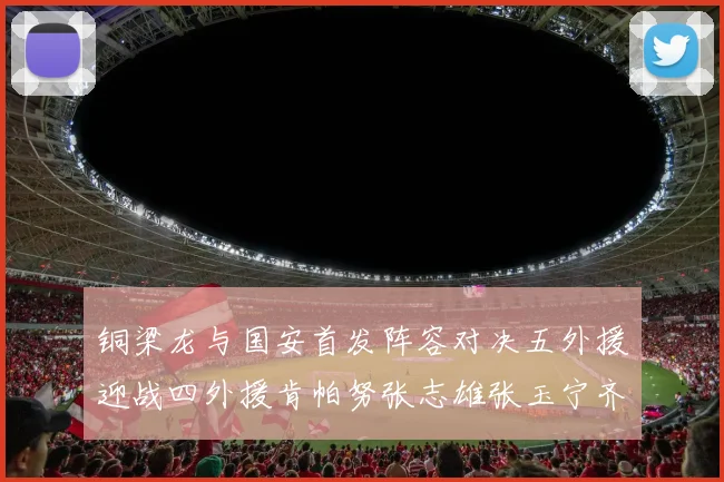 铜梁龙与国安首发阵容对决五外援迎战四外援肯帕努张志雄张玉宁齐上阵
