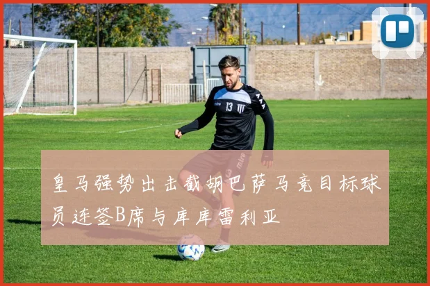皇马强势出击截胡巴萨马竞目标球员连签B席与库库雷利亚