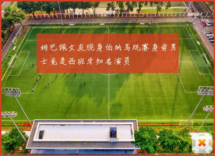 姆巴佩女友现身伯纳乌观赛身旁男士竟是西班牙知名演员