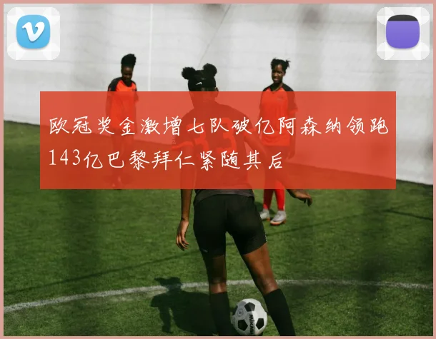 欧冠奖金激增七队破亿阿森纳领跑143亿巴黎拜仁紧随其后