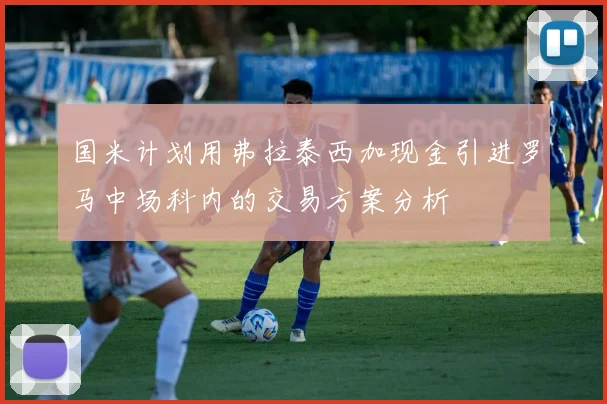 国米计划用弗拉泰西加现金引进罗马中场科内的交易方案分析