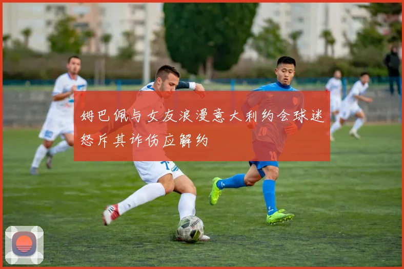 姆巴佩与女友浪漫意大利约会球迷怒斥其诈伤应解约