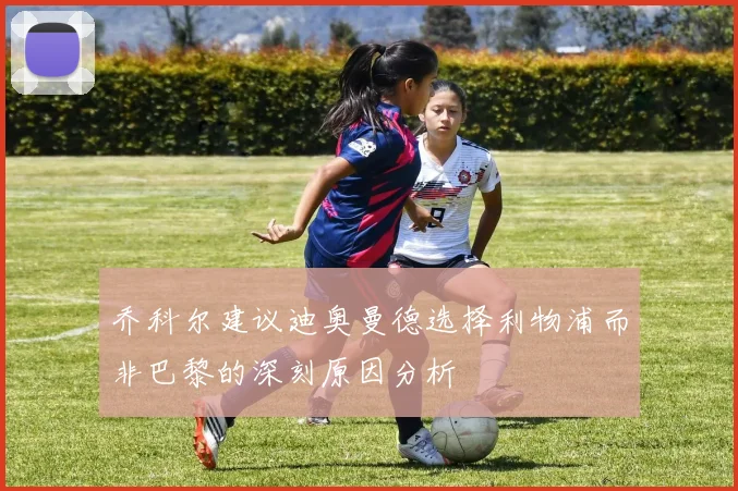 乔科尔建议迪奥曼德选择利物浦而非巴黎的深刻原因分析