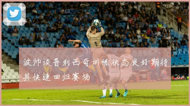 波帅谈普利西奇训练状态良好期待其快速回归赛场