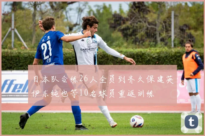 日本队合练26人全员到齐久保建英伊东纯也等10名球员重返训练