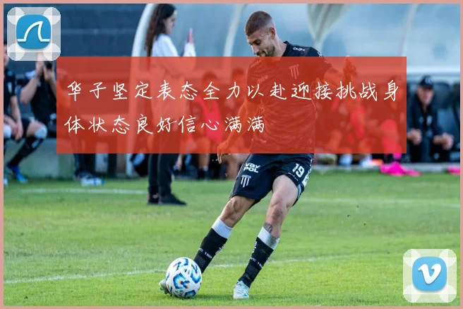 华子坚定表态全力以赴迎接挑战身体状态良好信心满满